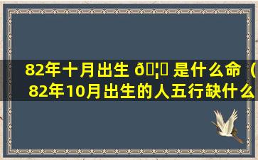 82年十月出生 🦟 是什么命（82年10月出生的人五行缺什么）